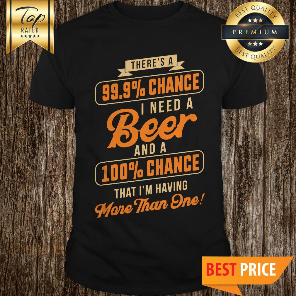 Nice There's A 99.9% Chance I Need A Beer And A 100% Chance That I'm Having More Than One Shirt