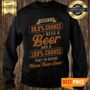 Nice There's A 99.9% Chance I Need A Beer And A 100% Chance That I'm Having More Than One Sweatshirt