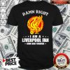 Damn Right I Am A Liverpool Fan Now And Forever Shirt