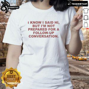 Funny ladies tee featuring 'Good, I know I said hi, but I'm not prepared for a follow-up conversation' design.