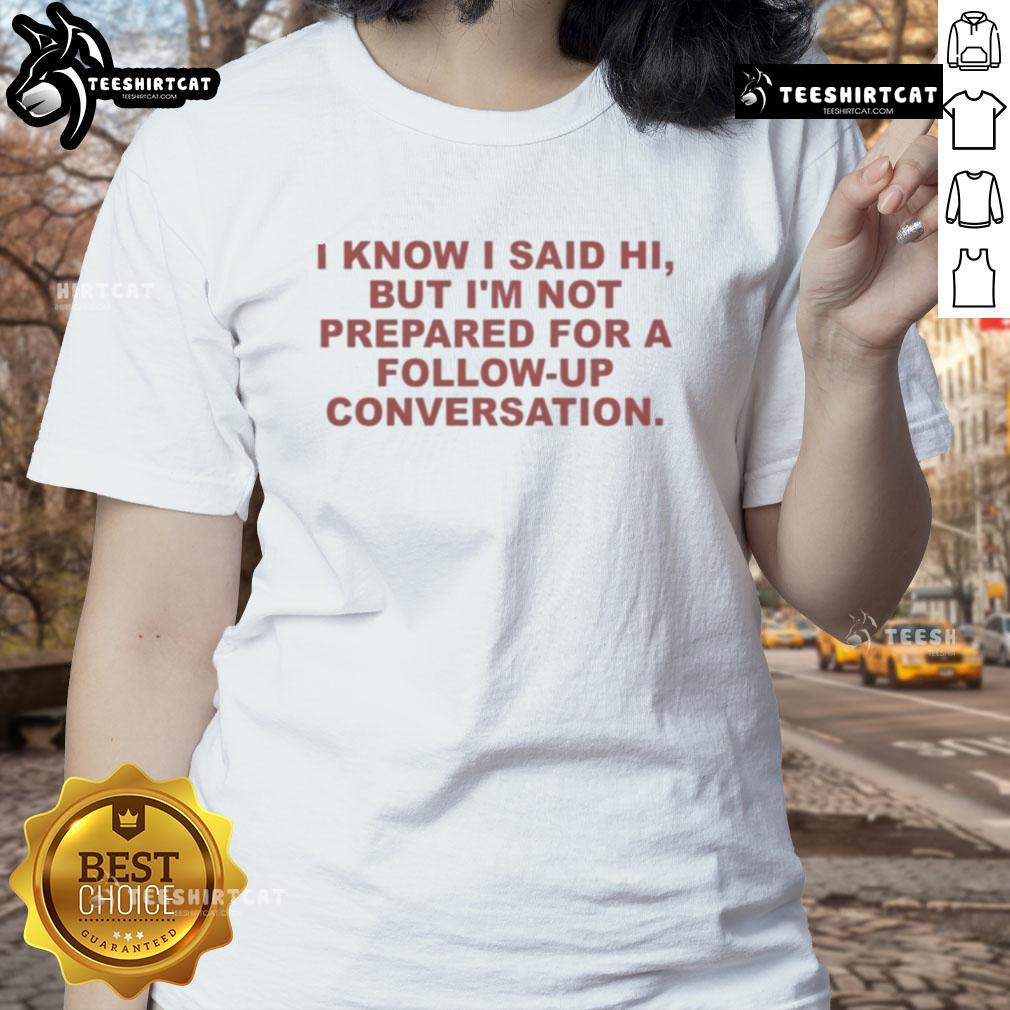 Funny ladies tee featuring 'Good, I know I said hi, but I'm not prepared for a follow-up conversation' design.