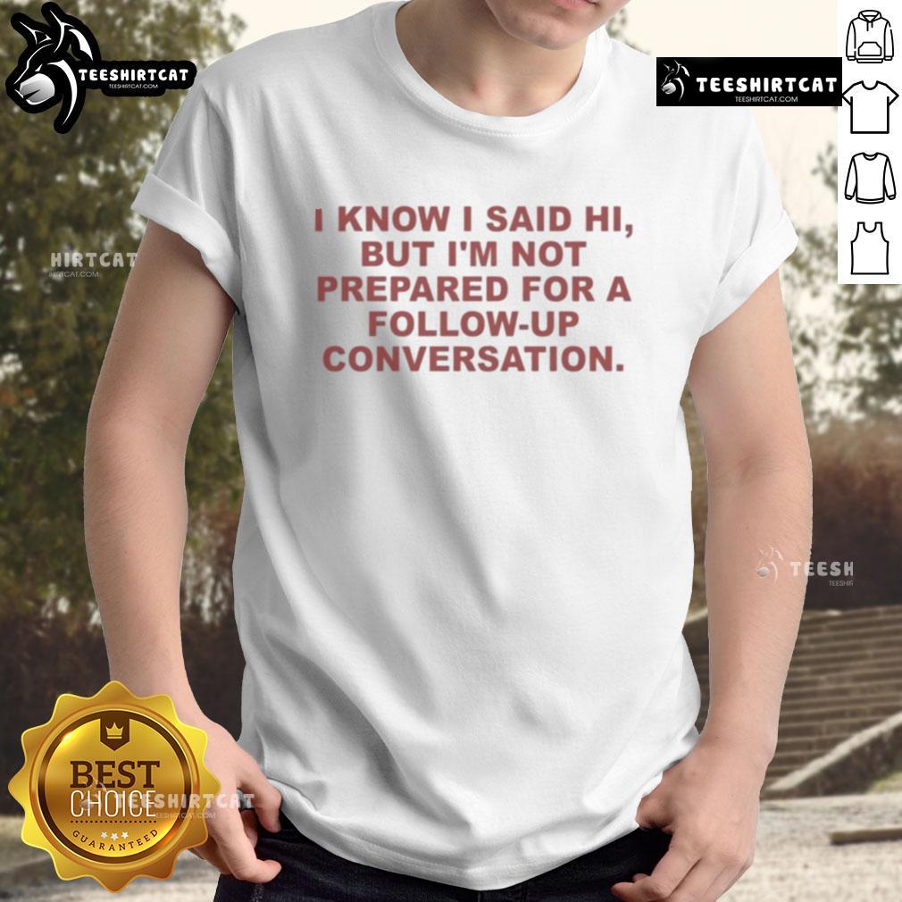 Good I Know I Said Hi But Im Not Prepared For A Follow Up Conversation T-Shirt featuring humorous text design.