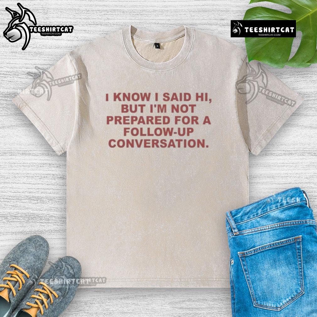 Washed t-shirt with 'Good, I know I said hi, but I'm not prepared for a follow-up conversation' graphic design.